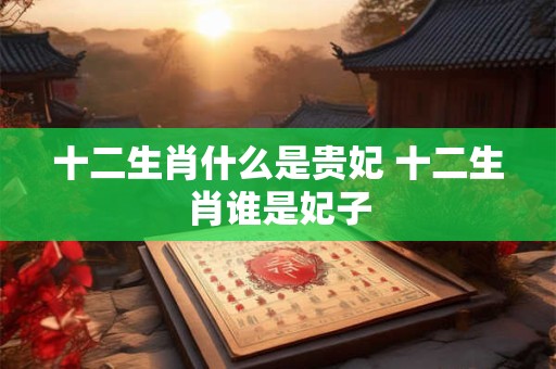 十二生肖什么是贵妃 十二生肖谁是妃子