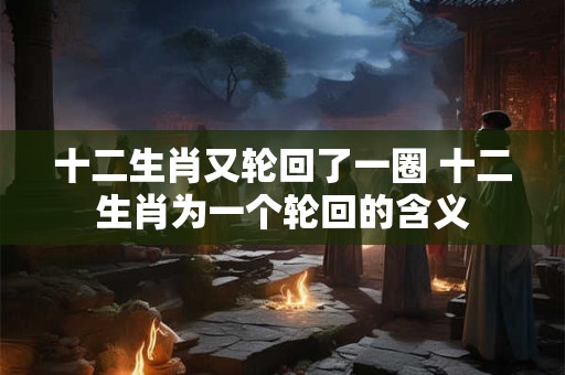 十二生肖又轮回了一圈 十二生肖为一个轮回的含义