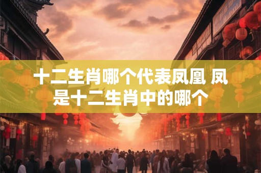 十二生肖哪个代表凤凰 凤是十二生肖中的哪个