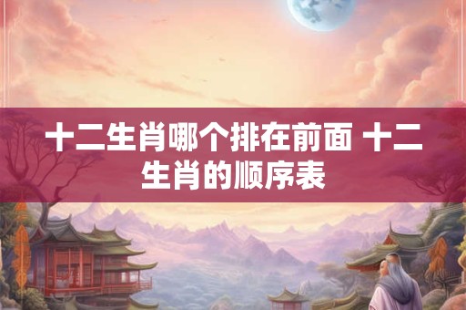 十二生肖哪个排在前面 十二生肖的顺序表