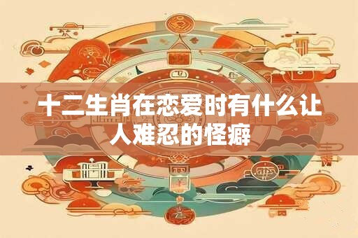 十二生肖在恋爱时有什么让人难忍的怪癖