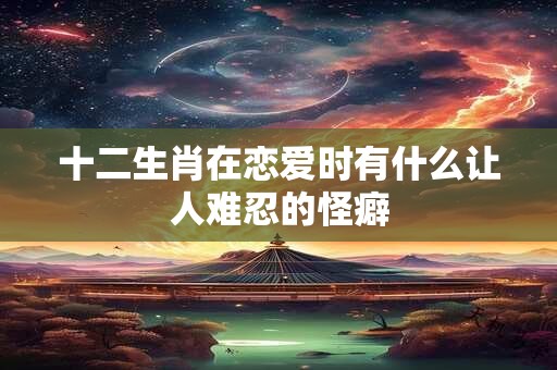 十二生肖在恋爱时有什么让人难忍的怪癖