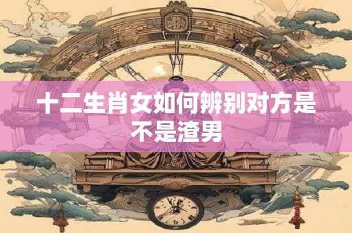 十二生肖女如何辨别对方是不是渣男