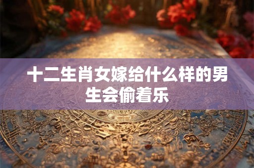 十二生肖女嫁给什么样的男生会偷着乐