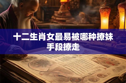 十二生肖女最易被哪种撩妹手段撩走