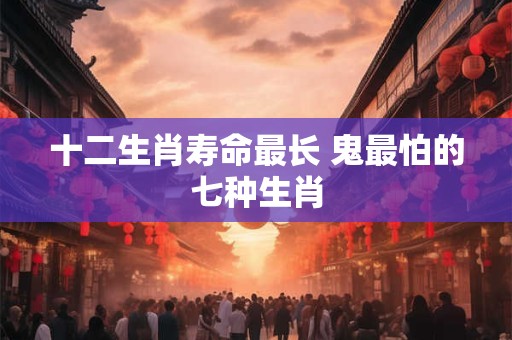十二生肖寿命最长 鬼最怕的七种生肖