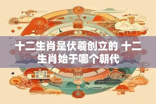 十二生肖是伏羲创立的 十二生肖始于哪个朝代