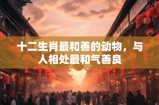十二生肖最和善的动物，与人相处最和气善良