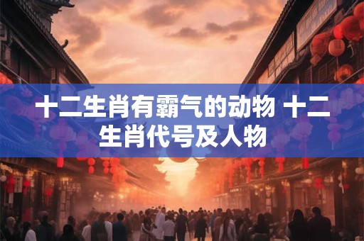 十二生肖有霸气的动物 十二生肖代号及人物