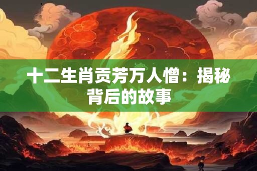 十二生肖贡芳万人憎：揭秘背后的故事