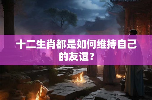 十二生肖都是如何维持自己的友谊？