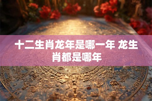 十二生肖龙年是哪一年 龙生肖都是哪年