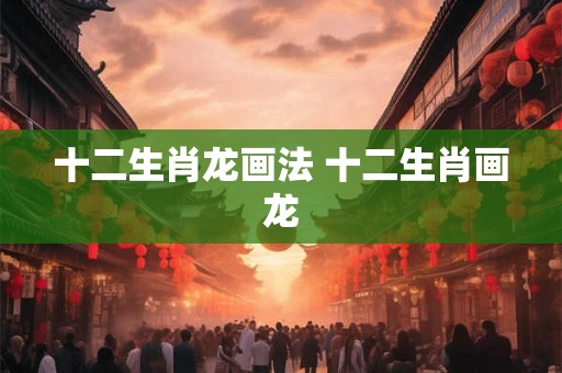 十二生肖龙怎么说 十二生肖龙的简介绍
