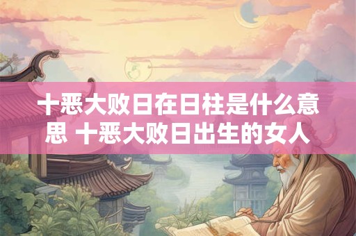 详细阅读:十恶大败日遇什么贵人能化解?十恶大败日的查法 十恶大败日遇什么贵人能化解?十恶大败日的查法