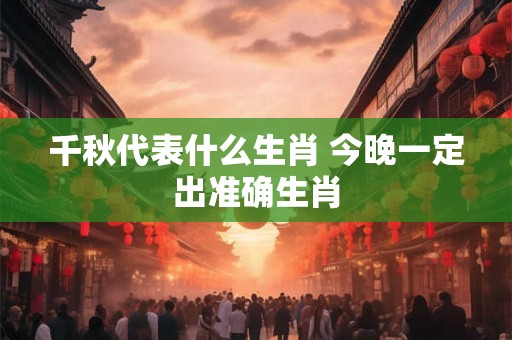 详细阅读:千秋代表什么生肖 今晚一定出准确生肖 千秋代表什么生肖 今晚一定出准确生肖