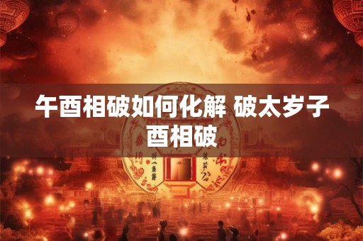 午酉相破如何化解 破太岁子酉相破