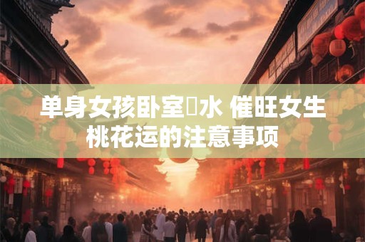 单身女孩卧室風水 催旺女生桃花运的注意事项