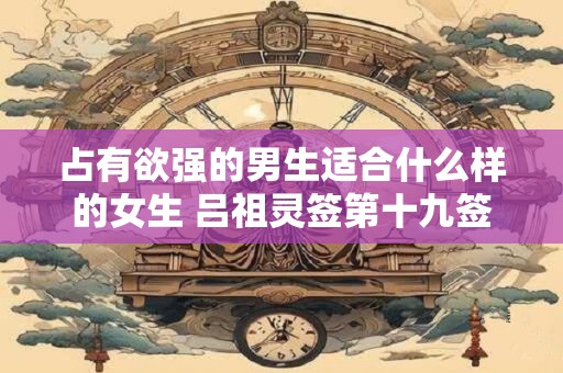 占有欲强的男生适合什么样的女生 吕祖灵签第十九签