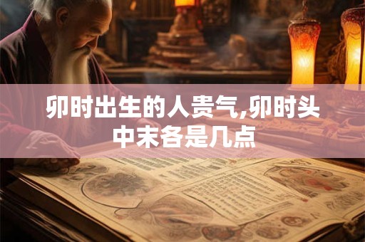 卯时出生的人贵气,卯时头中末各是几点