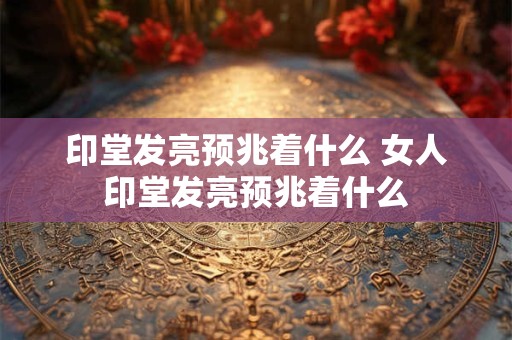 印堂发亮预兆着什么 印堂有痣代表什么