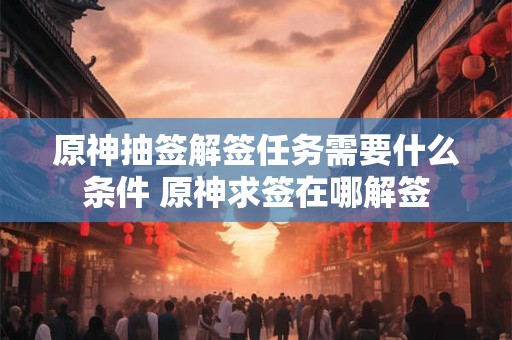 原神抽签解签任务需要什么条件 原神求签在哪解签 原神抽签解签任务需要什么条件 原神求签在哪解签