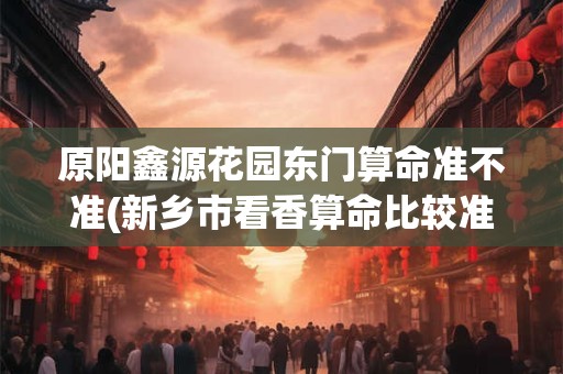 原阳鑫源花园东门算命准不准(新乡市看香算命比较准的地方)