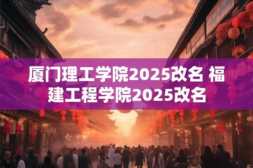 厦门理工学院2025改名 福建工程学院2025改名