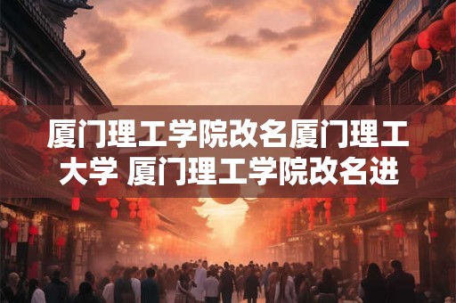 厦门理工学院改名厦门理工大学 厦门理工学院改名进展