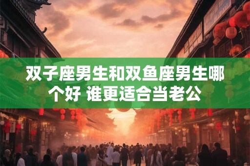 双子座男生和双鱼座男生哪个好 谁更适合当老公