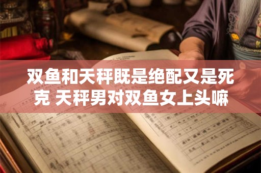 双鱼和天秤既是绝配又是死克 天秤男对双鱼女上头嘛