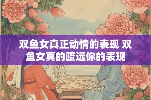 双鱼女真正动情的表现 双鱼女真的疏远你的表现