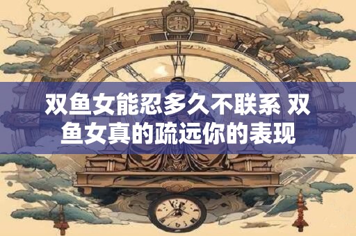 双鱼女能忍多久不联系 双鱼女真的疏远你的表现