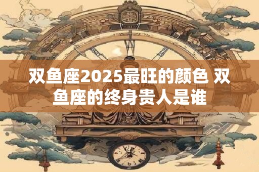 双鱼座2025最旺的颜色 双鱼座的终身贵人是谁