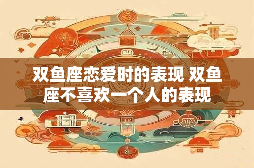 双鱼座恋爱时的表现 双鱼座不喜欢一个人的表现