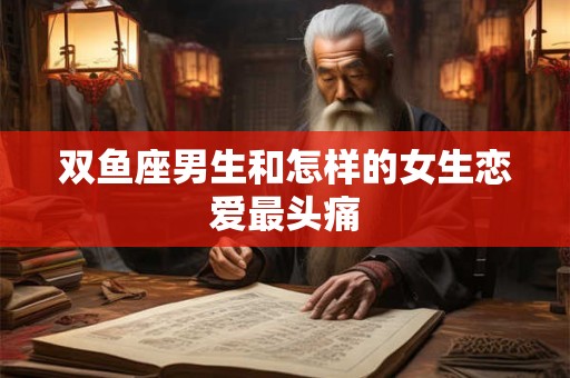 双鱼座男生和怎样的女生恋爱最头痛
