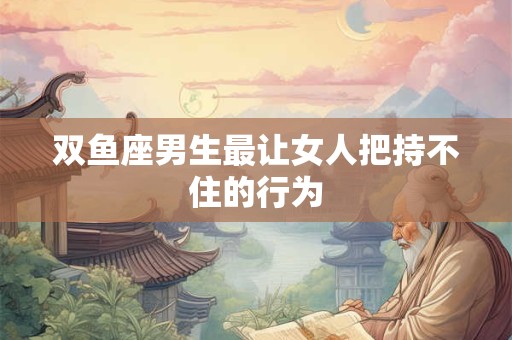 双鱼座男生最让女人把持不住的行为
