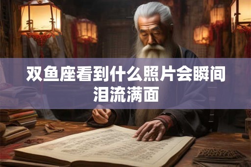 双鱼座看到什么照片会瞬间泪流满面