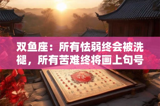 双鱼座：所有怯弱终会被洗褪，所有苦难终将画上句号
