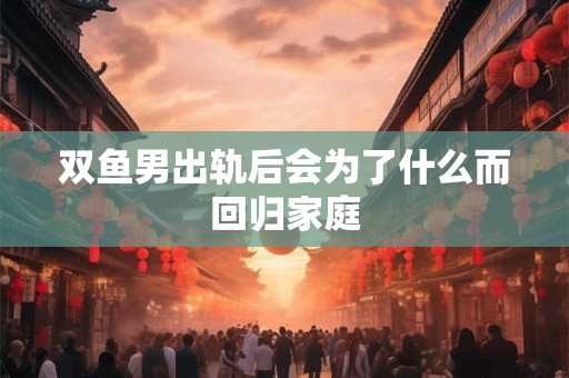 双鱼男出轨后会为了什么而回归家庭