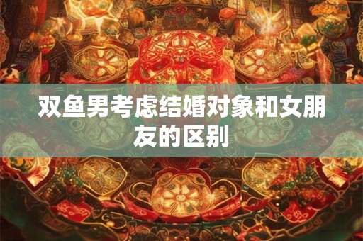 双鱼男考虑结婚对象和女朋友的区别