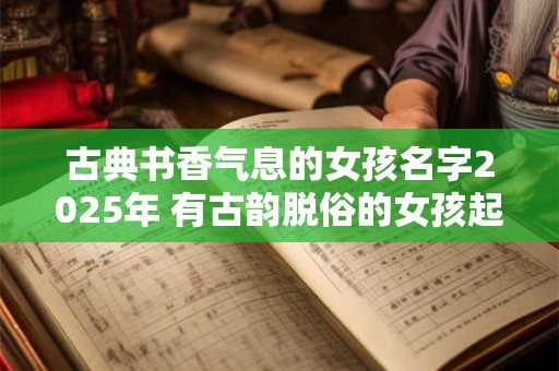 古典书香气息的女孩名字2025年 有古韵脱俗的女孩起名小技巧