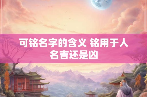 详细阅读:可铭名字的含义 铭用于人名吉还是凶 可铭名字的含义 铭用于人名吉还是凶