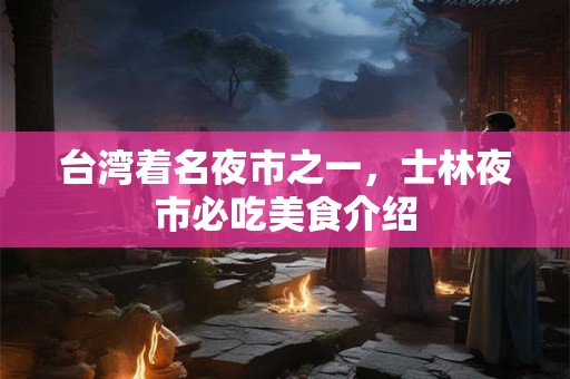 台湾着名夜市之一，士林夜市必吃美食介绍