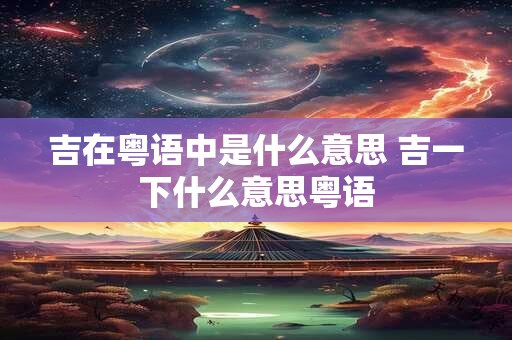 详细阅读:吉在粤语中是什么意思 吉一下什么意思粤语 吉在粤语中是什么意思 吉一下什么意思粤语