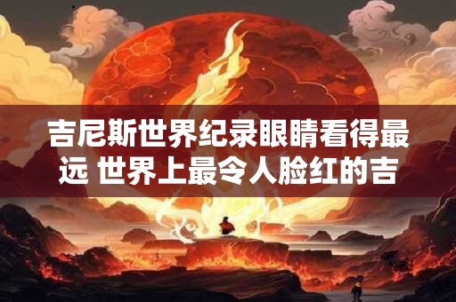 吉尼斯世界纪录眼睛看得最远 世界上最令人脸红的吉尼斯纪录