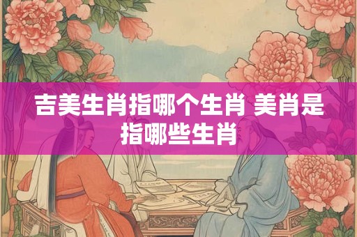 吉美生肖指哪个生肖 美肖是指哪些生肖
