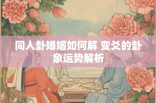 同人卦婚姻如何解 变爻的卦象运势解析