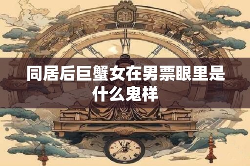同居后巨蟹女在男票眼里是什么鬼样