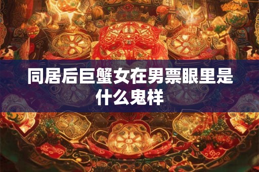 同居后巨蟹女在男票眼里是什么鬼样