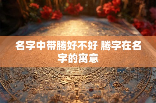 名字中带腾好不好 腾字在名字的寓意